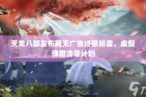 天龙八部发布网无广告终极排雷，虚假弹窗清零计划