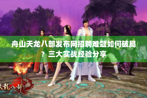 舟山天龙八部发布网招聘难题如何破局？三大实战经验分享