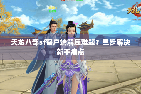 天龙八部sf客户端解压难题？三步解决新手痛点