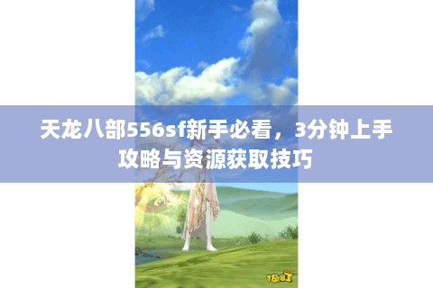 天龙八部556sf新手必看，3分钟上手攻略与资源获取技巧