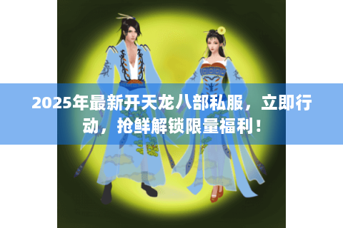 2025年最新开天龙八部私服，立即行动，抢鲜解锁限量福利！