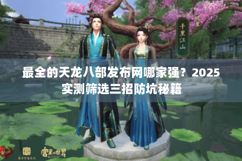 最全的天龙八部发布网哪家强？2025实测筛选三招防坑秘籍