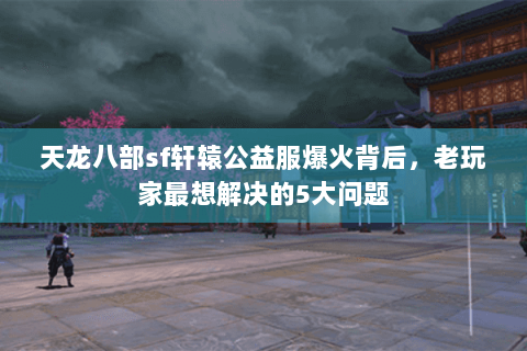 天龙八部sf轩辕公益服爆火背后，老玩家最想解决的5大问题