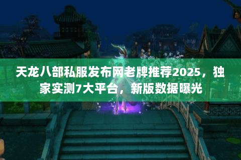 天龙八部私服发布网老牌推荐2025，独家实测7大平台，新版数据曝光