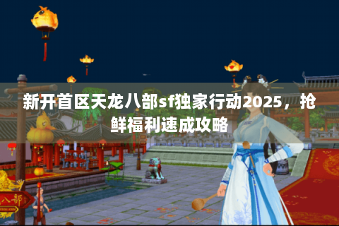 新开首区天龙八部sf独家行动2025，抢鲜福利速成攻略