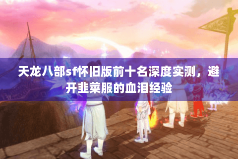 天龙八部sf怀旧版前十名深度实测，避开韭菜服的血泪经验