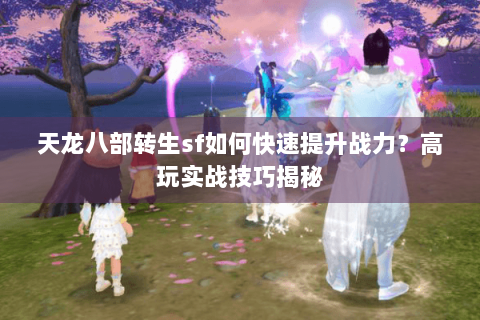 天龙八部转生sf如何快速提升战力？高玩实战技巧揭秘