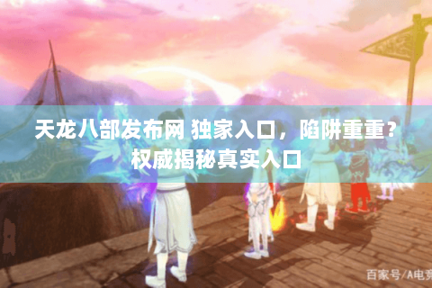 天龙八部发布网 独家入口，陷阱重重？权威揭秘真实入口