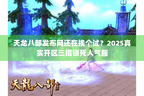 天龙八部发布网还在挨个试？2025真实开区三招锁死人气服