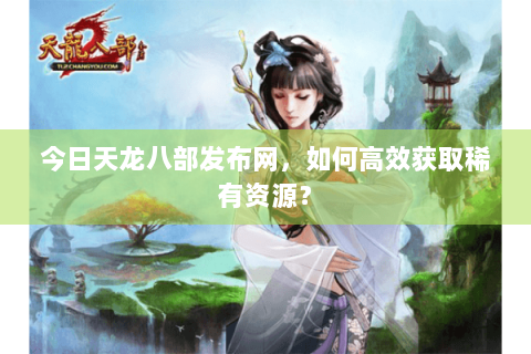 今日天龙八部发布网，如何高效获取稀有资源？