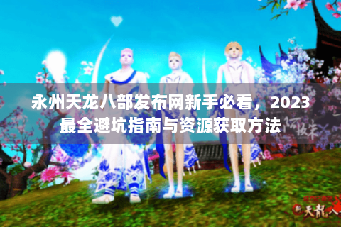 永州天龙八部发布网新手必看，2023最全避坑指南与资源获取方法