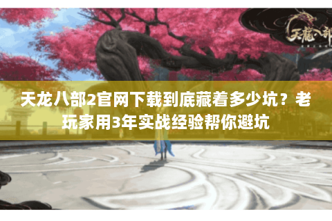 天龙八部2官网下载到底藏着多少坑？老玩家用3年实战经验帮你避坑