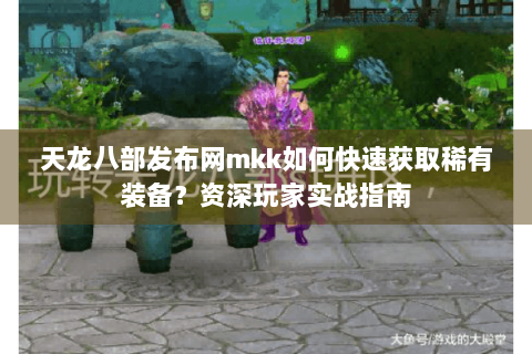 天龙八部发布网mkk如何快速获取稀有装备？资深玩家实战指南