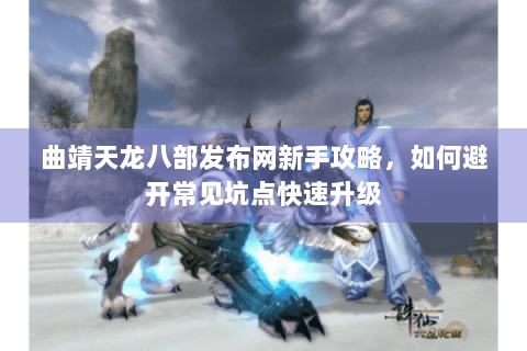 曲靖天龙八部发布网新手攻略，如何避开常见坑点快速升级