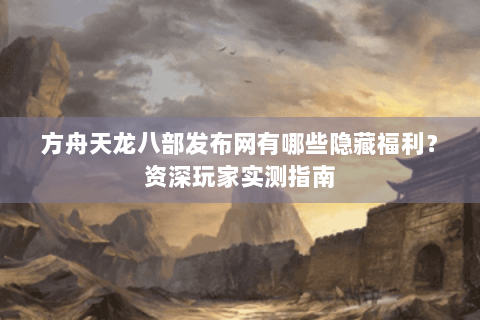 方舟天龙八部发布网有哪些隐藏福利？资深玩家实测指南