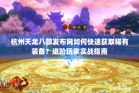 杭州天龙八部发布网如何快速获取稀有装备？进阶玩家实战指南