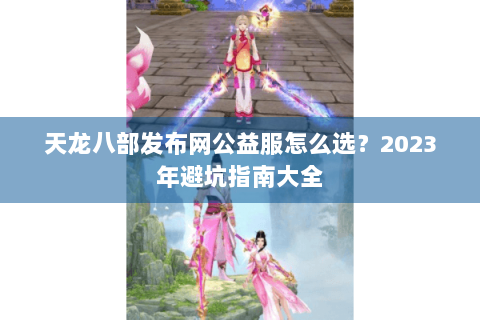 天龙八部发布网公益服怎么选？2023年避坑指南大全