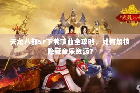 天龙八部SF下载歌曲全攻略，如何解锁隐藏音乐资源？