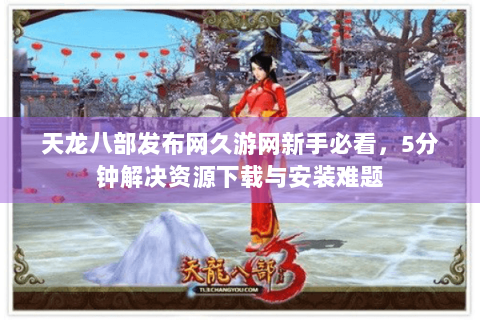 天龙八部发布网久游网新手必看，5分钟解决资源下载与安装难题