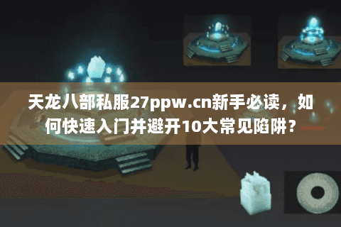 天龙八部私服27ppw.cn新手必读，如何快速入门并避开10大常见陷阱？