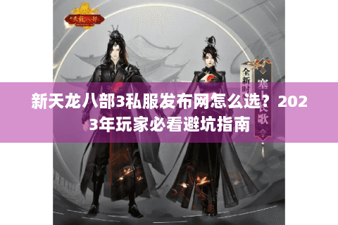 新天龙八部3私服发布网怎么选？2023年玩家必看避坑指南