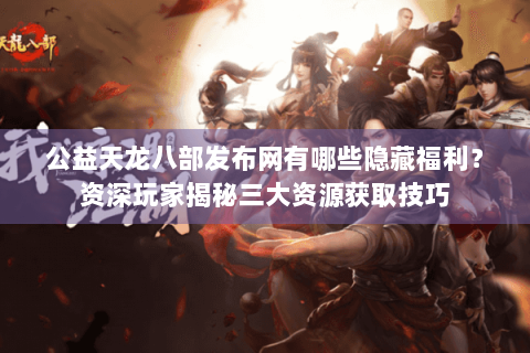 公益天龙八部发布网有哪些隐藏福利？资深玩家揭秘三大资源获取技巧