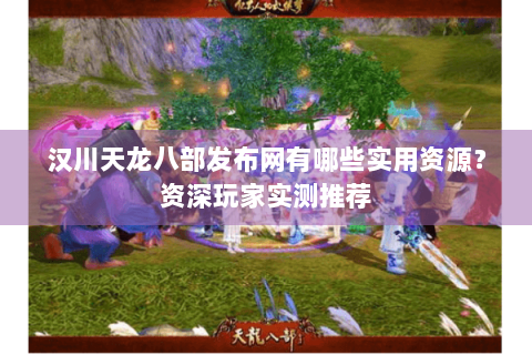 汉川天龙八部发布网有哪些实用资源？资深玩家实测推荐
