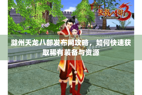 滁州天龙八部发布网攻略,如何快速获取稀有装备与资源 滁州天龙八部发布网攻略,如何快速获取稀有装备与资源