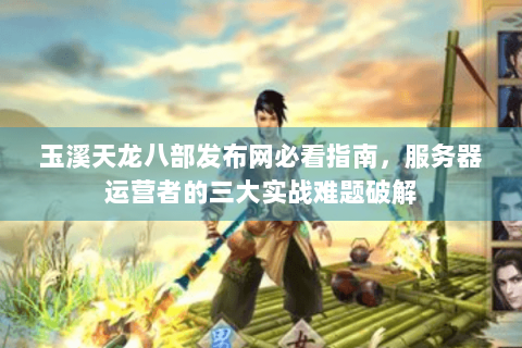 玉溪天龙八部发布网必看指南，服务器运营者的三大实战难题破解