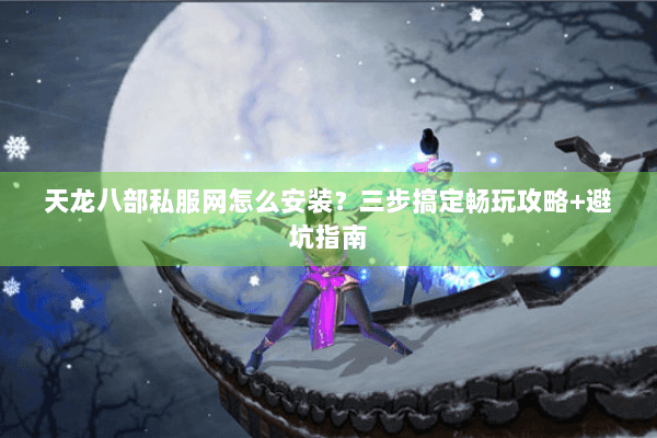 天龙八部私服网怎么安装？三步搞定畅玩攻略+避坑指南