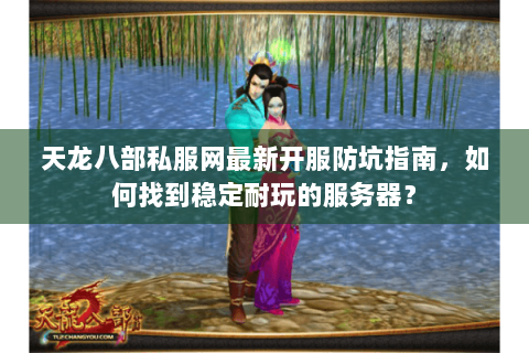 天龙八部私服网最新开服防坑指南，如何找到稳定耐玩的服务器？