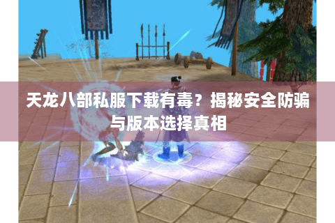 天龙八部私服下载有毒？揭秘安全防骗与版本选择真相