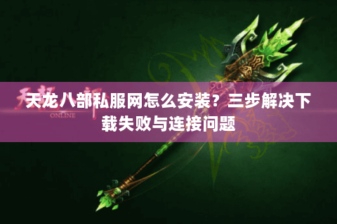 天龙八部私服网怎么安装？三步解决下载失败与连接问题