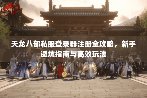 天龙八部私服登录器注册全攻略，新手避坑指南与高效玩法