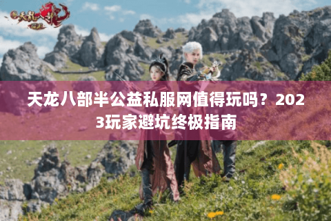 天龙八部半公益私服网值得玩吗？2023玩家避坑终极指南