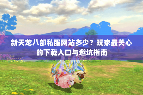 新天龙八部私服网站多少？玩家最关心的下载入口与避坑指南