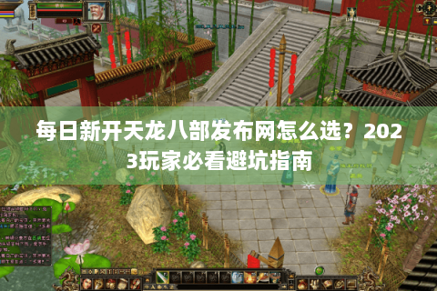 每日新开天龙八部发布网怎么选？2023玩家必看避坑指南