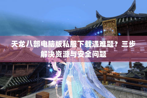 天龙八部电脑版私服下载遇难题？三步解决资源与安全问题