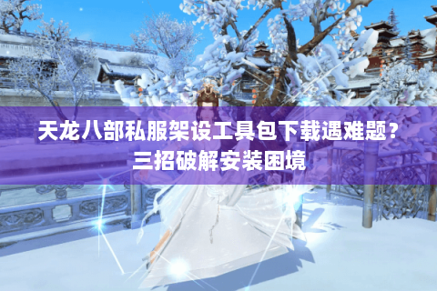 天龙八部私服架设工具包下载遇难题？三招破解安装困境