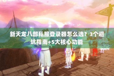 新天龙八部私服登录器怎么选？3个避坑指南+5大核心功能