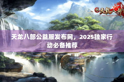天龙八部公益服发布网，2025独家行动必备推荐