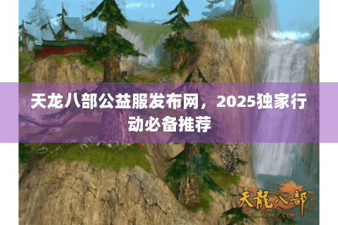 天龙八部公益服发布网，2025独家行动必备推荐