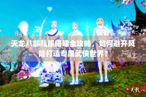 天龙八部私服搭建全攻略，如何避开风险打造专属武侠世界？