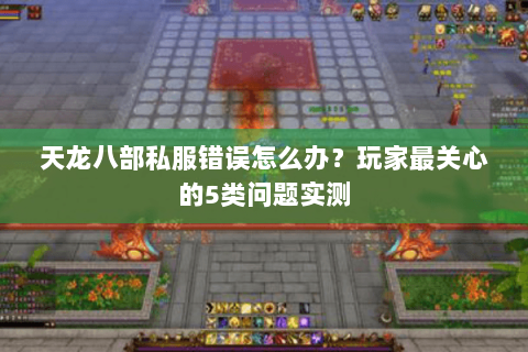 天龙八部私服错误怎么办？玩家最关心的5类问题实测