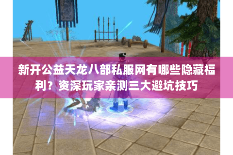 新开公益天龙八部私服网有哪些隐藏福利？资深玩家亲测三大避坑技巧