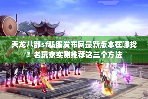 天龙八部sf私服发布网最新版本在哪找？老玩家实测推荐这三个方法