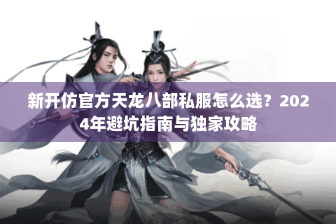 新开仿官方天龙八部私服怎么选？2024年避坑指南与独家攻略