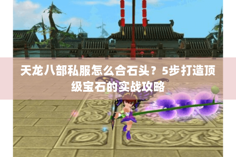 天龙八部私服怎么合石头？5步打造顶级宝石的实战攻略