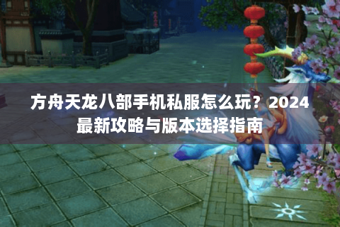 方舟天龙八部手机私服怎么玩？2024最新攻略与版本选择指南