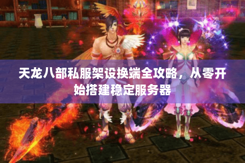 天龙八部私服架设换端全攻略，从零开始搭建稳定服务器